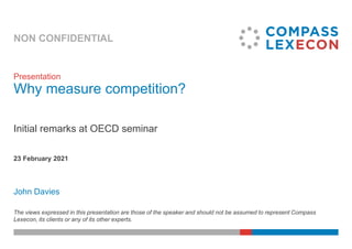 NON CONFIDENTIAL
John Davies
23 February 2021
Presentation
Why measure competition?
Initial remarks at OECD seminar
The views expressed in this presentation are those of the speaker and should not be assumed to represent Compass
Lexecon, its clients or any of its other experts.
 