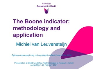 1
The Boone indicator:
methodology and
application
Presentation at OECD workshop ”Methodologies to measure market
competition”, 23 February 2021
Michiel van Leuvensteijn
Opinions expressed may not necessarily reflect those of the ACM
 