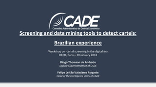 Screening and data mining tools to detect cartels:
Brazilian experience
Workshop on cartel screening in the digital era
OECD, Paris – 30 January 2018
Diogo Thomson de Andrade
Deputy Superintendence of CADE
Felipe Leitão Valadares Roquete
Head of the Intelligence Unity of CADE
 
