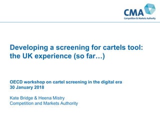 Developing a screening for cartels tool:
the UK experience (so far…)
OECD workshop on cartel screening in the digital era
30 January 2018
Kate Bridge & Heena Mistry
Competition and Markets Authority
 