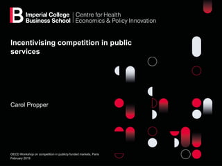Incentivising competition in public
services
Carol Propper
OECD Workshop on competition in publicly funded markets, Paris
February 2019
 