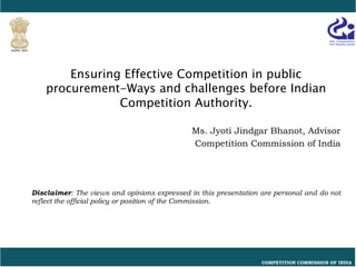 COMPETITION COMMISSION OF INDIA
Ensuring Effective Competition in public
procurement-Ways and challenges before Indian
Competition Authority.
Ms. Jyoti Jindgar Bhanot, Advisor
Competition Commission of India
Disclaimer: The views and opinions expressed in this presentation are personal and do not
reflect the official policy or position of the Commission.
 
