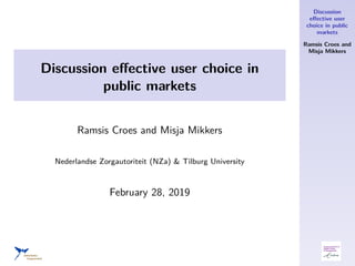 Discussion
eﬀective user
choice in public
markets
Ramsis Croes and
Misja Mikkers
Discussion eﬀective user choice in
public markets
Ramsis Croes and Misja Mikkers
Nederlandse Zorgautoriteit (NZa) & Tilburg University
February 28, 2019
 