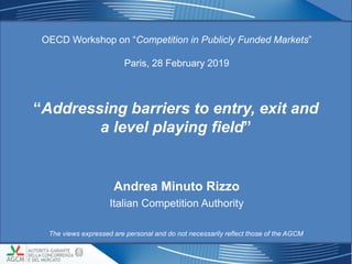 “Addressing barriers to entry, exit and
a level playing field”
OECD Workshop on “Competition in Publicly Funded Markets”
Paris, 28 February 2019
11
Andrea Minuto Rizzo
Italian Competition Authority
The views expressed are personal and do not necessarily reflect those of the AGCM
 