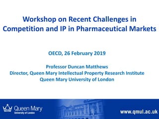 Workshop on Recent Challenges in
Competition and IP in Pharmaceutical Markets
OECD, 26 February 2019
Professor Duncan Matthews
Director, Queen Mary Intellectual Property Research Institute
Queen Mary University of London
 