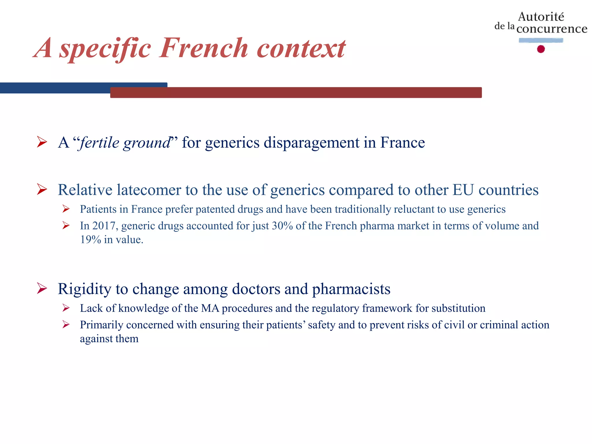 A specific French context
 A “fertile ground” for generics disparagement in France
 Relative latecomer to the use of generics compared to other EU countries
 Patients in France prefer patented drugs and have been traditionally reluctant to use generics
 In 2017, generic drugs accounted for just 30% of the French pharma market in terms of volume and
19% in value.
 Rigidity to change among doctors and pharmacists
 Lack of knowledge of the MA procedures and the regulatory framework for substitution
 Primarily concerned with ensuring their patients’ safety and to prevent risks of civil or criminal action
against them
 