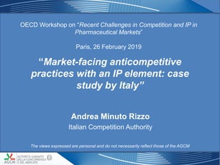 “Market-facing anticompetitive
practices with an IP element: case
study by Italy”
OECD Workshop on “Recent Challenges in Competition and IP in
Pharmaceutical Markets”
Paris, 26 February 2019
11
Andrea Minuto Rizzo
Italian Competition Authority
The views expressed are personal and do not necessarily reflect those of the AGCM
 