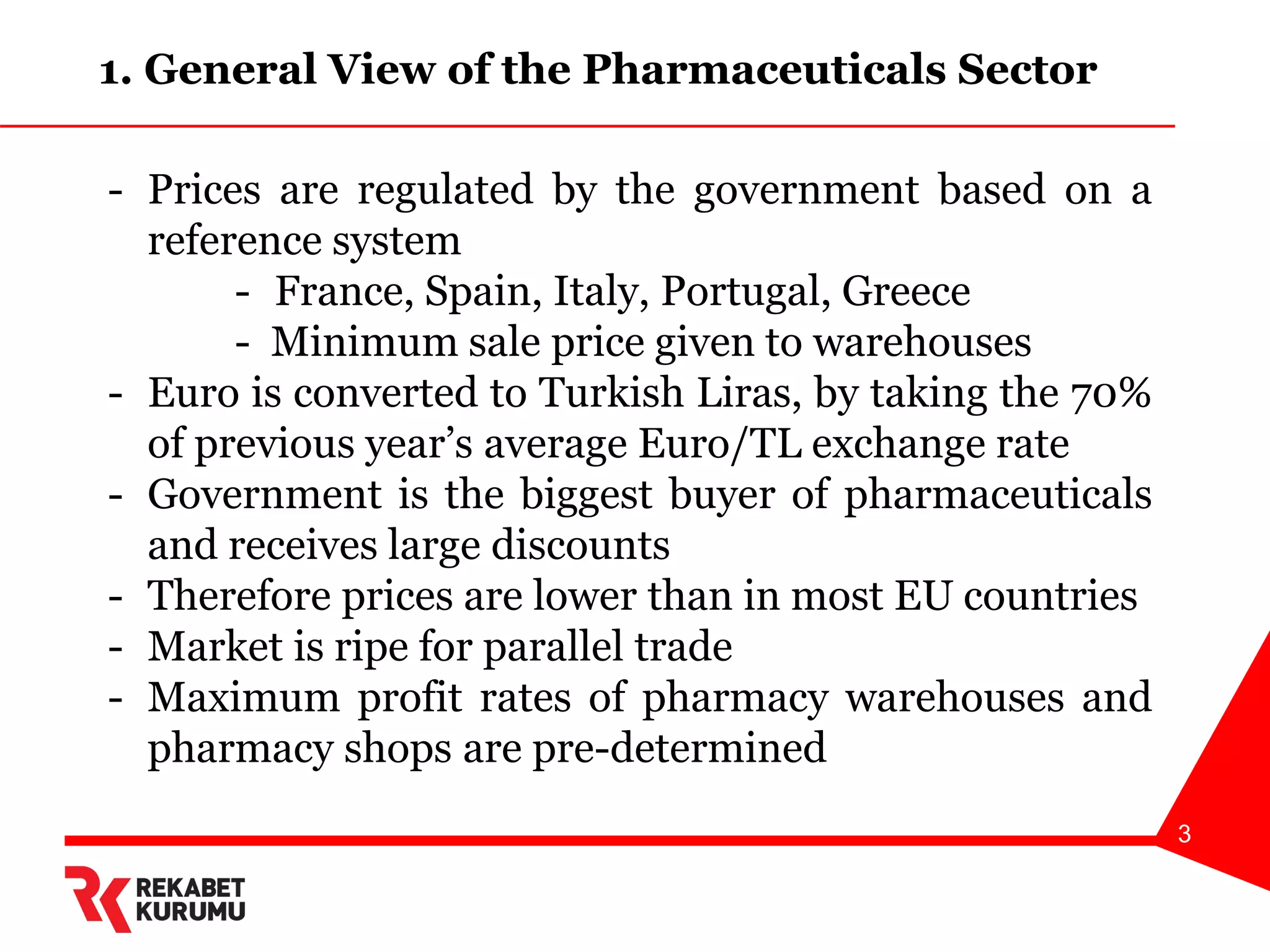 3
- Prices are regulated by the government based on a
reference system
- France, Spain, Italy, Portugal, Greece
- Minimum sale price given to warehouses
- Euro is converted to Turkish Liras, by taking the 70%
of previous year’s average Euro/TL exchange rate
- Government is the biggest buyer of pharmaceuticals
and receives large discounts
- Therefore prices are lower than in most EU countries
- Market is ripe for parallel trade
- Maximum profit rates of pharmacy warehouses and
pharmacy shops are pre-determined
1. General View of the Pharmaceuticals Sector
 
