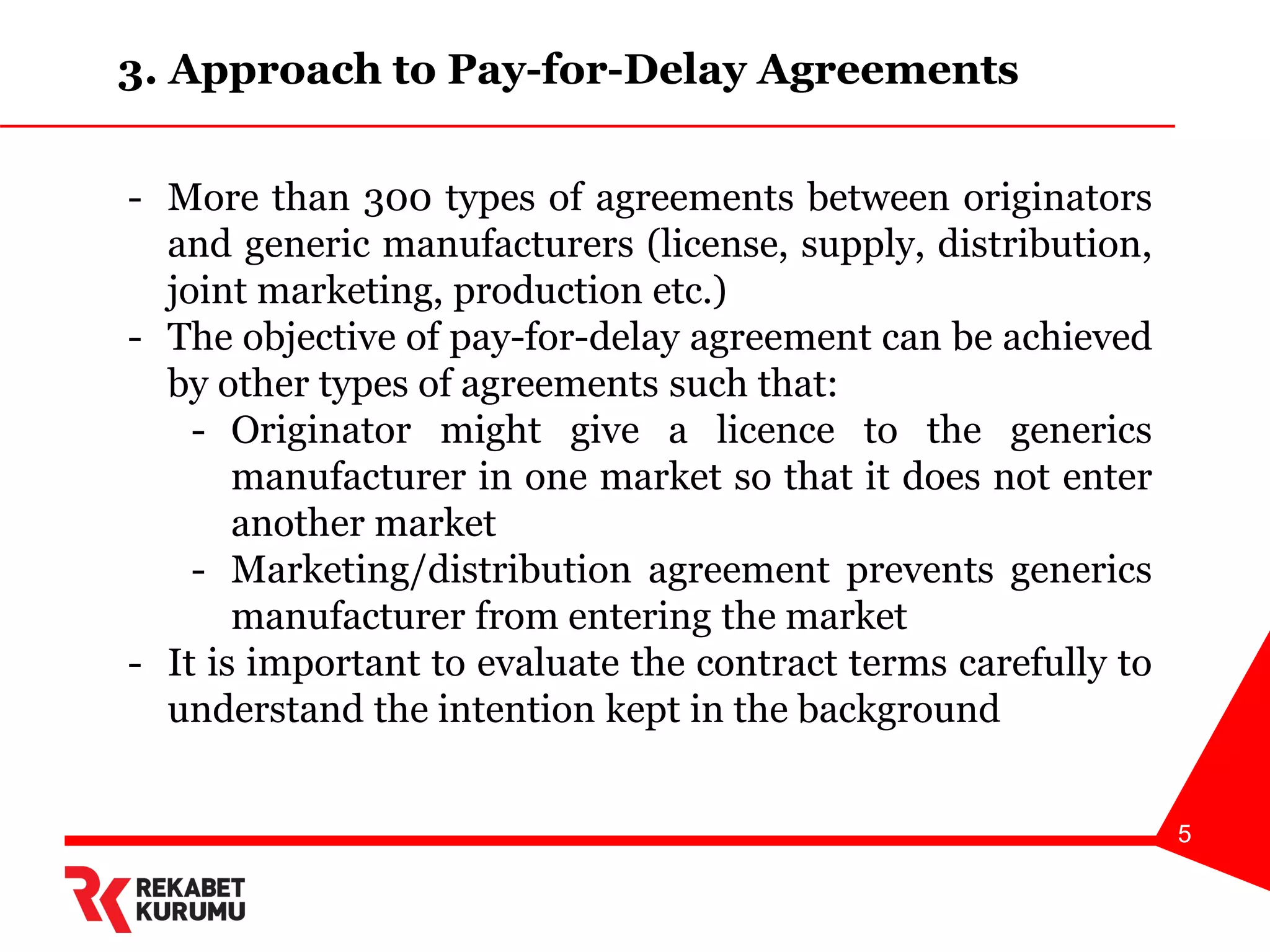 5
3. Approach to Pay-for-Delay Agreements
- More than 300 types of agreements between originators
and generic manufacturers (license, supply, distribution,
joint marketing, production etc.)
- The objective of pay-for-delay agreement can be achieved
by other types of agreements such that:
- Originator might give a licence to the generics
manufacturer in one market so that it does not enter
another market
- Marketing/distribution agreement prevents generics
manufacturer from entering the market
- It is important to evaluate the contract terms carefully to
understand the intention kept in the background
 