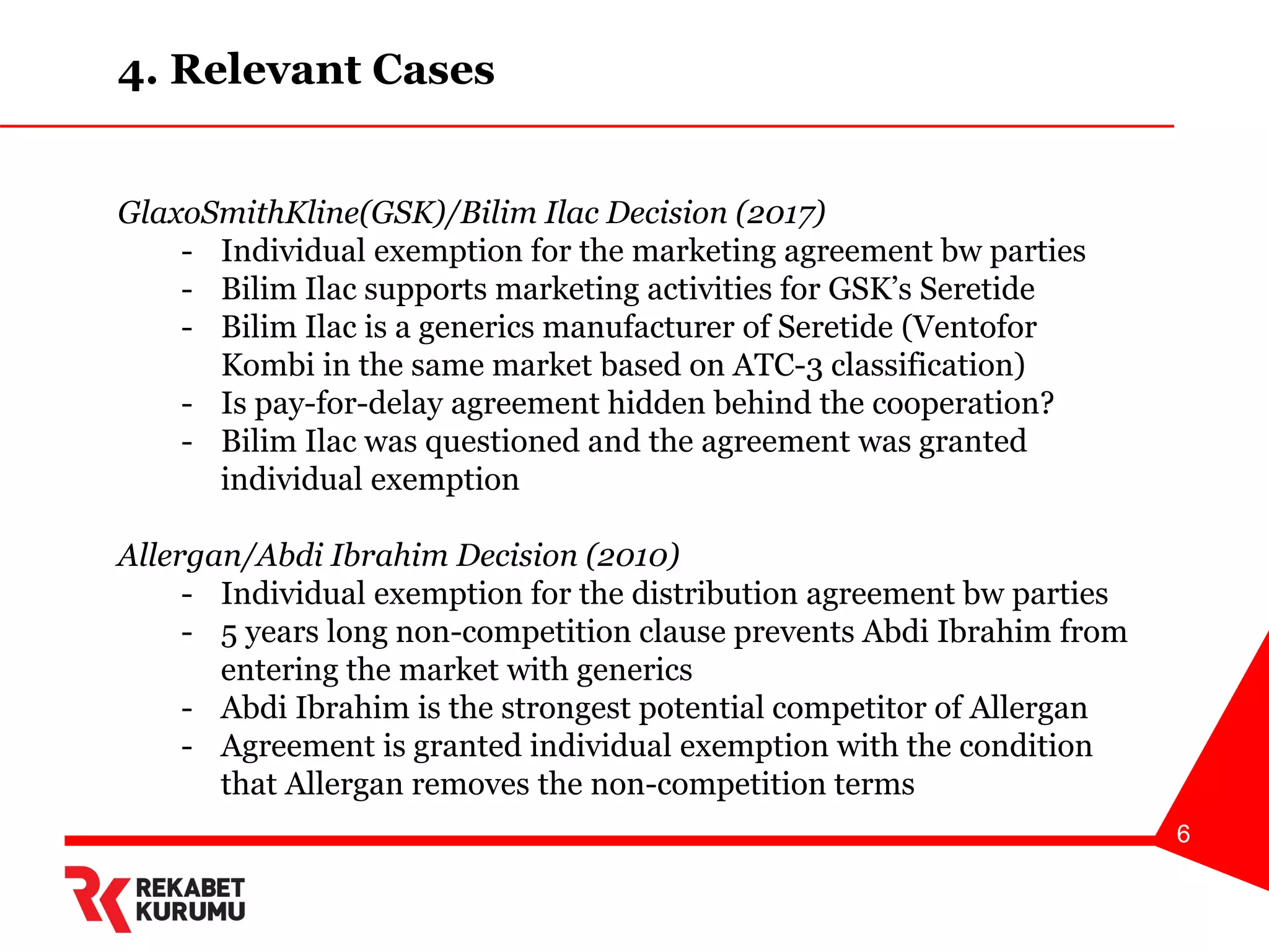 6
GlaxoSmithKline(GSK)/Bilim Ilac Decision (2017)
- Individual exemption for the marketing agreement bw parties
- Bilim Ilac supports marketing activities for GSK’s Seretide
- Bilim Ilac is a generics manufacturer of Seretide (Ventofor
Kombi in the same market based on ATC-3 classification)
- Is pay-for-delay agreement hidden behind the cooperation?
- Bilim Ilac was questioned and the agreement was granted
individual exemption
Allergan/Abdi Ibrahim Decision (2010)
- Individual exemption for the distribution agreement bw parties
- 5 years long non-competition clause prevents Abdi Ibrahim from
entering the market with generics
- Abdi Ibrahim is the strongest potential competitor of Allergan
- Agreement is granted individual exemption with the condition
that Allergan removes the non-competition terms
4. Relevant Cases
 