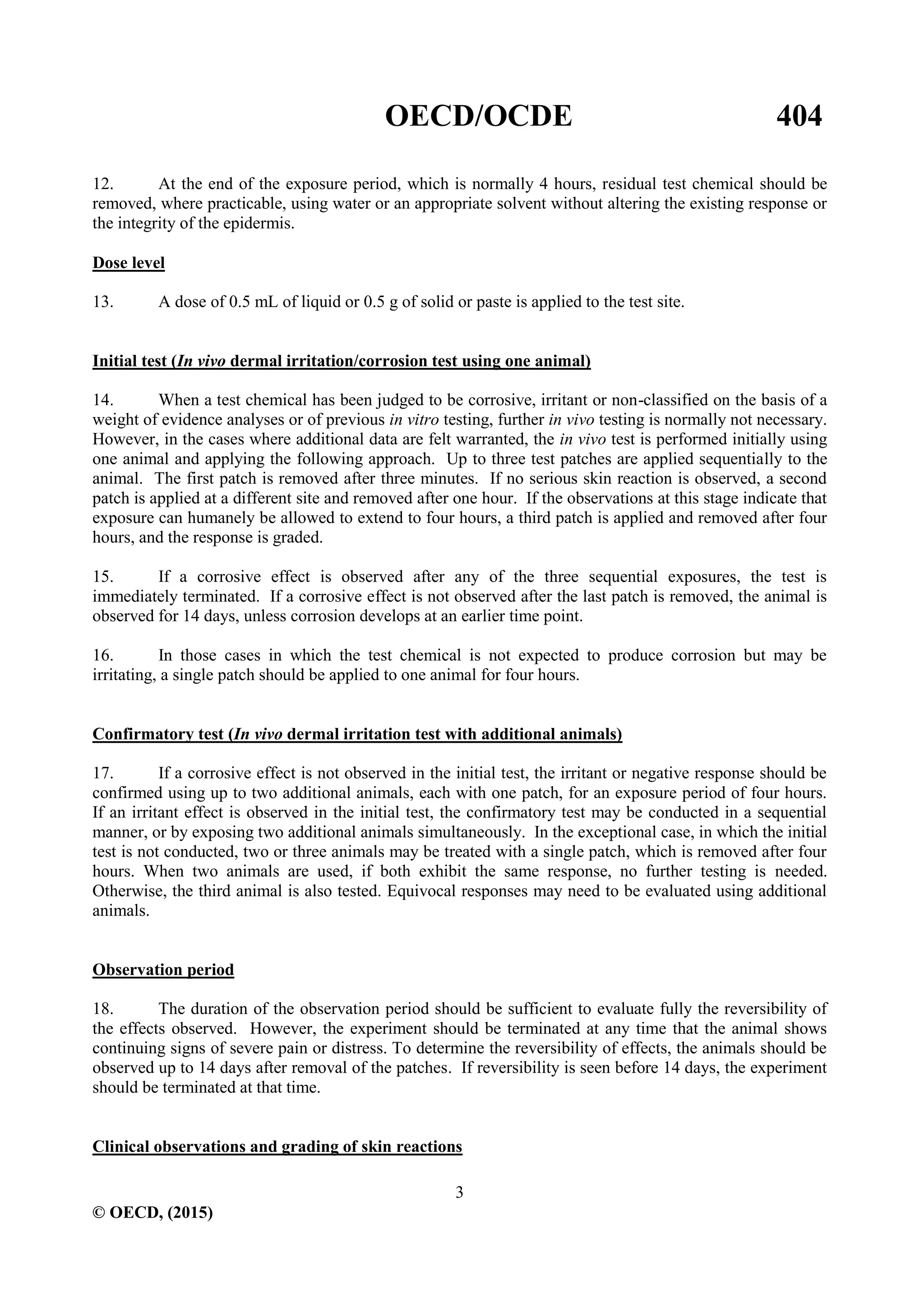 OECD/OCDE 404
3
© OECD, (2015)
12. At the end of the exposure period, which is normally 4 hours, residual test chemical should be
removed, where practicable, using water or an appropriate solvent without altering the existing response or
the integrity of the epidermis.
Dose level
13. A dose of 0.5 mL of liquid or 0.5 g of solid or paste is applied to the test site.
Initial test (In vivo dermal irritation/corrosion test using one animal)
14. When a test chemical has been judged to be corrosive, irritant or non-classified on the basis of a
weight of evidence analyses or of previous in vitro testing, further in vivo testing is normally not necessary.
However, in the cases where additional data are felt warranted, the in vivo test is performed initially using
one animal and applying the following approach. Up to three test patches are applied sequentially to the
animal. The first patch is removed after three minutes. If no serious skin reaction is observed, a second
patch is applied at a different site and removed after one hour. If the observations at this stage indicate that
exposure can humanely be allowed to extend to four hours, a third patch is applied and removed after four
hours, and the response is graded.
15. If a corrosive effect is observed after any of the three sequential exposures, the test is
immediately terminated. If a corrosive effect is not observed after the last patch is removed, the animal is
observed for 14 days, unless corrosion develops at an earlier time point.
16. In those cases in which the test chemical is not expected to produce corrosion but may be
irritating, a single patch should be applied to one animal for four hours.
Confirmatory test (In vivo dermal irritation test with additional animals)
17. If a corrosive effect is not observed in the initial test, the irritant or negative response should be
confirmed using up to two additional animals, each with one patch, for an exposure period of four hours.
If an irritant effect is observed in the initial test, the confirmatory test may be conducted in a sequential
manner, or by exposing two additional animals simultaneously. In the exceptional case, in which the initial
test is not conducted, two or three animals may be treated with a single patch, which is removed after four
hours. When two animals are used, if both exhibit the same response, no further testing is needed.
Otherwise, the third animal is also tested. Equivocal responses may need to be evaluated using additional
animals.
Observation period
18. The duration of the observation period should be sufficient to evaluate fully the reversibility of
the effects observed. However, the experiment should be terminated at any time that the animal shows
continuing signs of severe pain or distress. To determine the reversibility of effects, the animals should be
observed up to 14 days after removal of the patches. If reversibility is seen before 14 days, the experiment
should be terminated at that time.
Clinical observations and grading of skin reactions
 