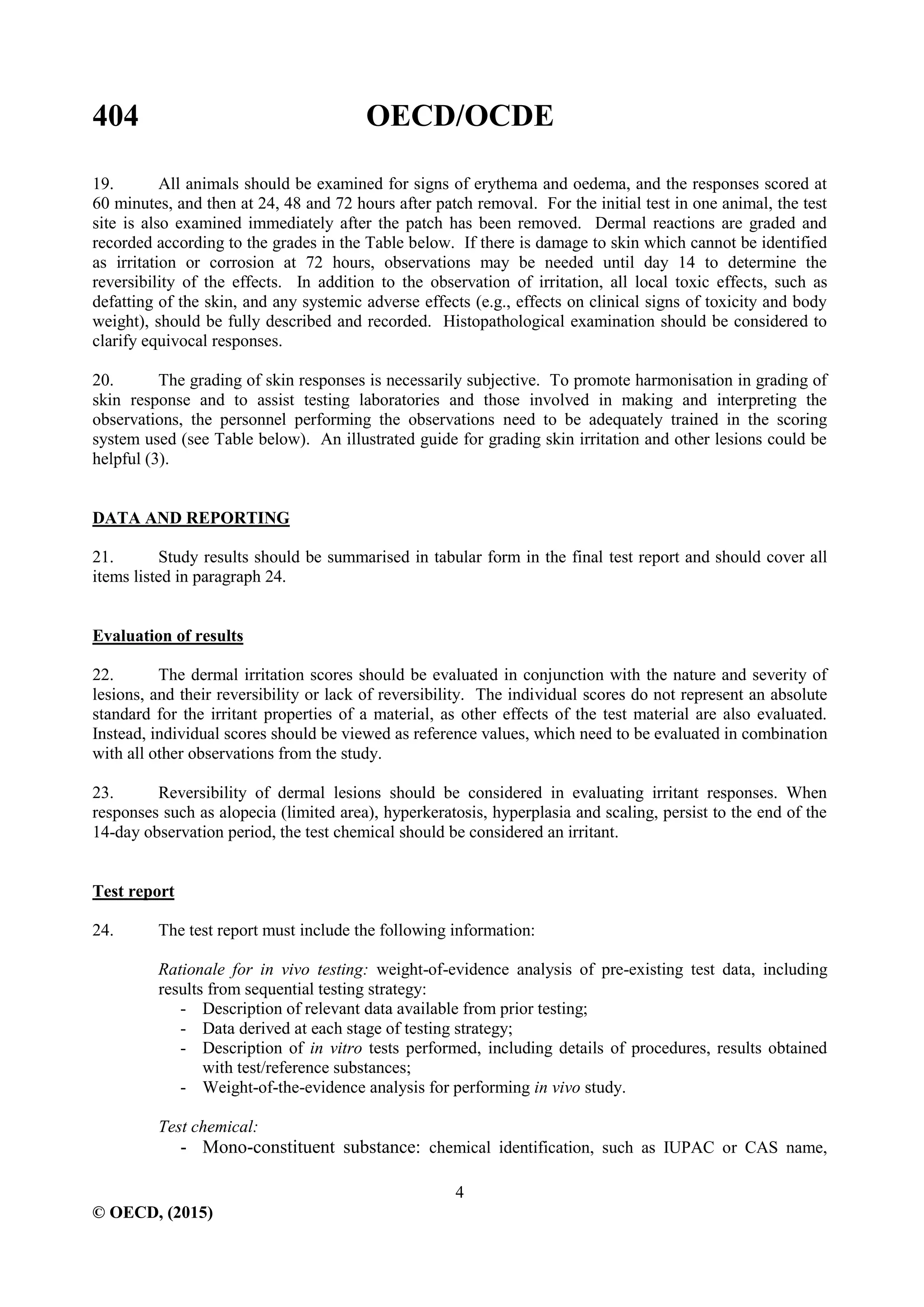 404 OECD/OCDE
4
© OECD, (2015)
19. All animals should be examined for signs of erythema and oedema, and the responses scored at
60 minutes, and then at 24, 48 and 72 hours after patch removal. For the initial test in one animal, the test
site is also examined immediately after the patch has been removed. Dermal reactions are graded and
recorded according to the grades in the Table below. If there is damage to skin which cannot be identified
as irritation or corrosion at 72 hours, observations may be needed until day 14 to determine the
reversibility of the effects. In addition to the observation of irritation, all local toxic effects, such as
defatting of the skin, and any systemic adverse effects (e.g., effects on clinical signs of toxicity and body
weight), should be fully described and recorded. Histopathological examination should be considered to
clarify equivocal responses.
20. The grading of skin responses is necessarily subjective. To promote harmonisation in grading of
skin response and to assist testing laboratories and those involved in making and interpreting the
observations, the personnel performing the observations need to be adequately trained in the scoring
system used (see Table below). An illustrated guide for grading skin irritation and other lesions could be
helpful (3).
DATA AND REPORTING
21. Study results should be summarised in tabular form in the final test report and should cover all
items listed in paragraph 24.
Evaluation of results
22. The dermal irritation scores should be evaluated in conjunction with the nature and severity of
lesions, and their reversibility or lack of reversibility. The individual scores do not represent an absolute
standard for the irritant properties of a material, as other effects of the test material are also evaluated.
Instead, individual scores should be viewed as reference values, which need to be evaluated in combination
with all other observations from the study.
23. Reversibility of dermal lesions should be considered in evaluating irritant responses. When
responses such as alopecia (limited area), hyperkeratosis, hyperplasia and scaling, persist to the end of the
14-day observation period, the test chemical should be considered an irritant.
Test report
24. The test report must include the following information:
Rationale for in vivo testing: weight-of-evidence analysis of pre-existing test data, including
results from sequential testing strategy:
- Description of relevant data available from prior testing;
- Data derived at each stage of testing strategy;
- Description of in vitro tests performed, including details of procedures, results obtained
with test/reference substances;
- Weight-of-the-evidence analysis for performing in vivo study.
Test chemical:
- Mono-constituent substance: chemical identification, such as IUPAC or CAS name,
 