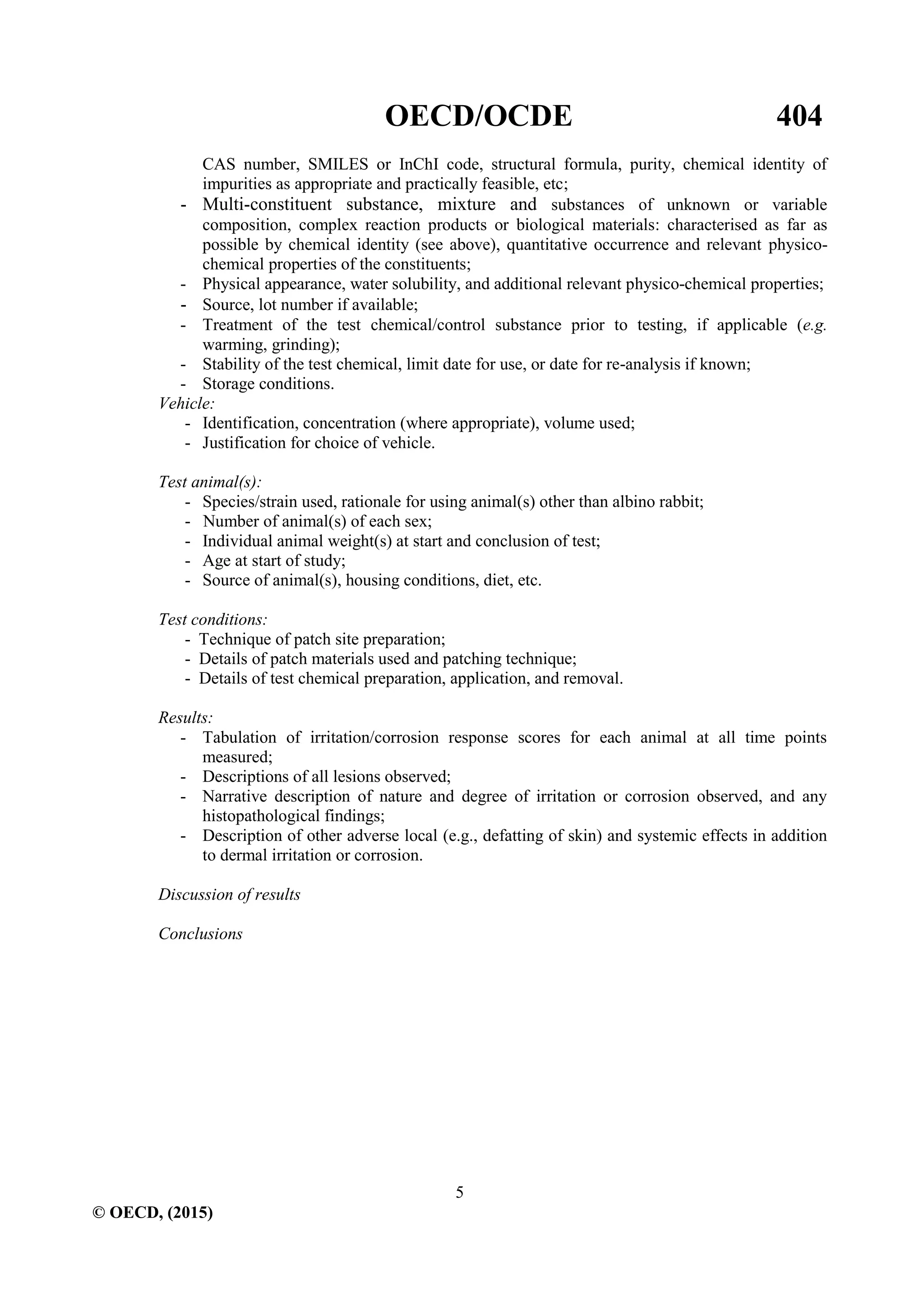 OECD/OCDE 404
5
© OECD, (2015)
CAS number, SMILES or InChI code, structural formula, purity, chemical identity of
impurities as appropriate and practically feasible, etc;
- Multi-constituent substance, mixture and substances of unknown or variable
composition, complex reaction products or biological materials: characterised as far as
possible by chemical identity (see above), quantitative occurrence and relevant physico-
chemical properties of the constituents;
- Physical appearance, water solubility, and additional relevant physico-chemical properties;
- Source, lot number if available;
- Treatment of the test chemical/control substance prior to testing, if applicable (e.g.
warming, grinding);
- Stability of the test chemical, limit date for use, or date for re-analysis if known;
- Storage conditions.
Vehicle:
- Identification, concentration (where appropriate), volume used;
- Justification for choice of vehicle.
Test animal(s):
- Species/strain used, rationale for using animal(s) other than albino rabbit;
- Number of animal(s) of each sex;
- Individual animal weight(s) at start and conclusion of test;
- Age at start of study;
- Source of animal(s), housing conditions, diet, etc.
Test conditions:
- Technique of patch site preparation;
- Details of patch materials used and patching technique;
- Details of test chemical preparation, application, and removal.
Results:
- Tabulation of irritation/corrosion response scores for each animal at all time points
measured;
- Descriptions of all lesions observed;
- Narrative description of nature and degree of irritation or corrosion observed, and any
histopathological findings;
- Description of other adverse local (e.g., defatting of skin) and systemic effects in addition
to dermal irritation or corrosion.
Discussion of results
Conclusions
 
