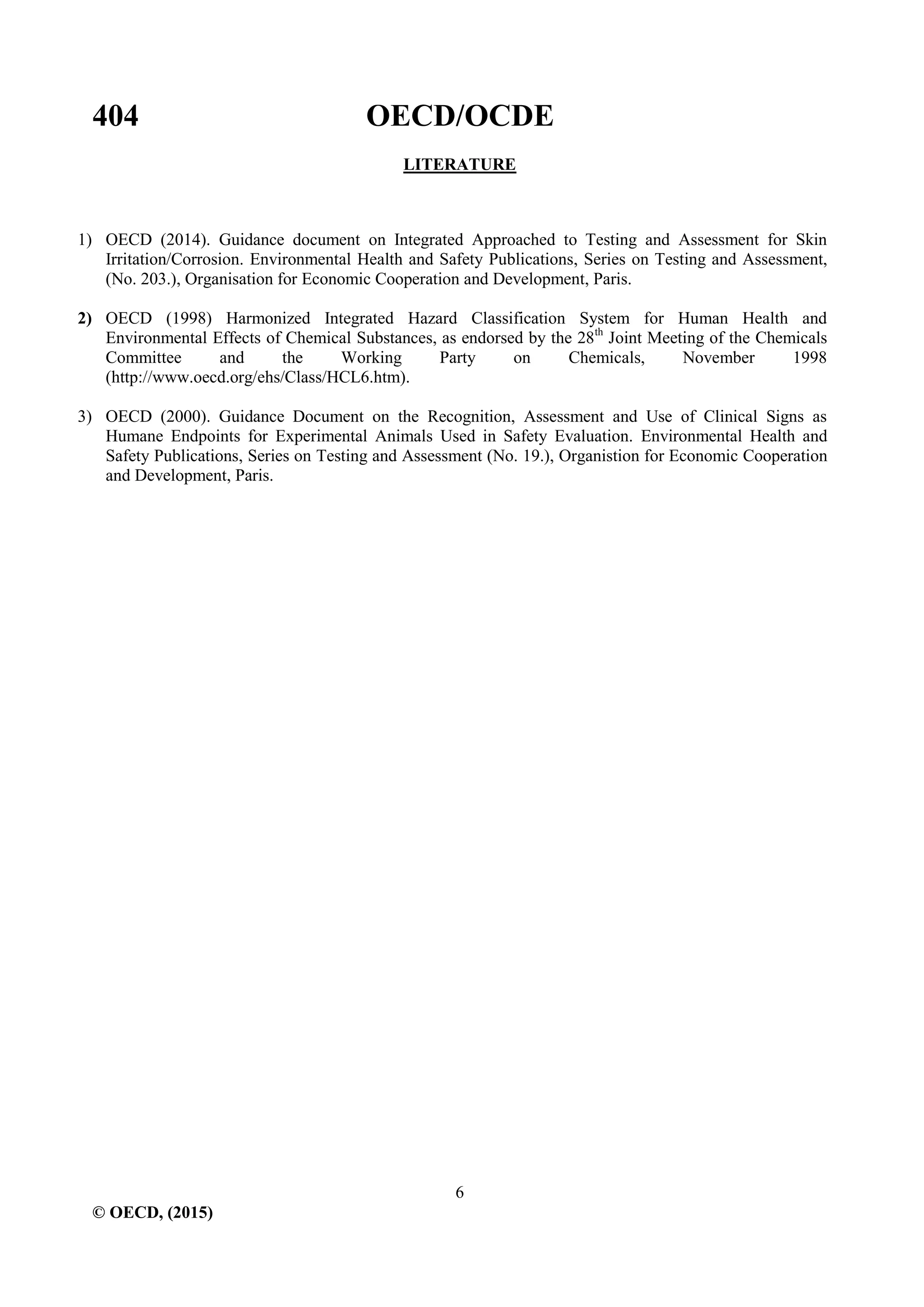 404 OECD/OCDE
6
© OECD, (2015)
LITERATURE
1) OECD (2014). Guidance document on Integrated Approached to Testing and Assessment for Skin
Irritation/Corrosion. Environmental Health and Safety Publications, Series on Testing and Assessment,
(No. 203.), Organisation for Economic Cooperation and Development, Paris.
2) OECD (1998) Harmonized Integrated Hazard Classification System for Human Health and
Environmental Effects of Chemical Substances, as endorsed by the 28th
Joint Meeting of the Chemicals
Committee and the Working Party on Chemicals, November 1998
(http://www.oecd.org/ehs/Class/HCL6.htm).
3) OECD (2000). Guidance Document on the Recognition, Assessment and Use of Clinical Signs as
Humane Endpoints for Experimental Animals Used in Safety Evaluation. Environmental Health and
Safety Publications, Series on Testing and Assessment (No. 19.), Organistion for Economic Cooperation
and Development, Paris.
 