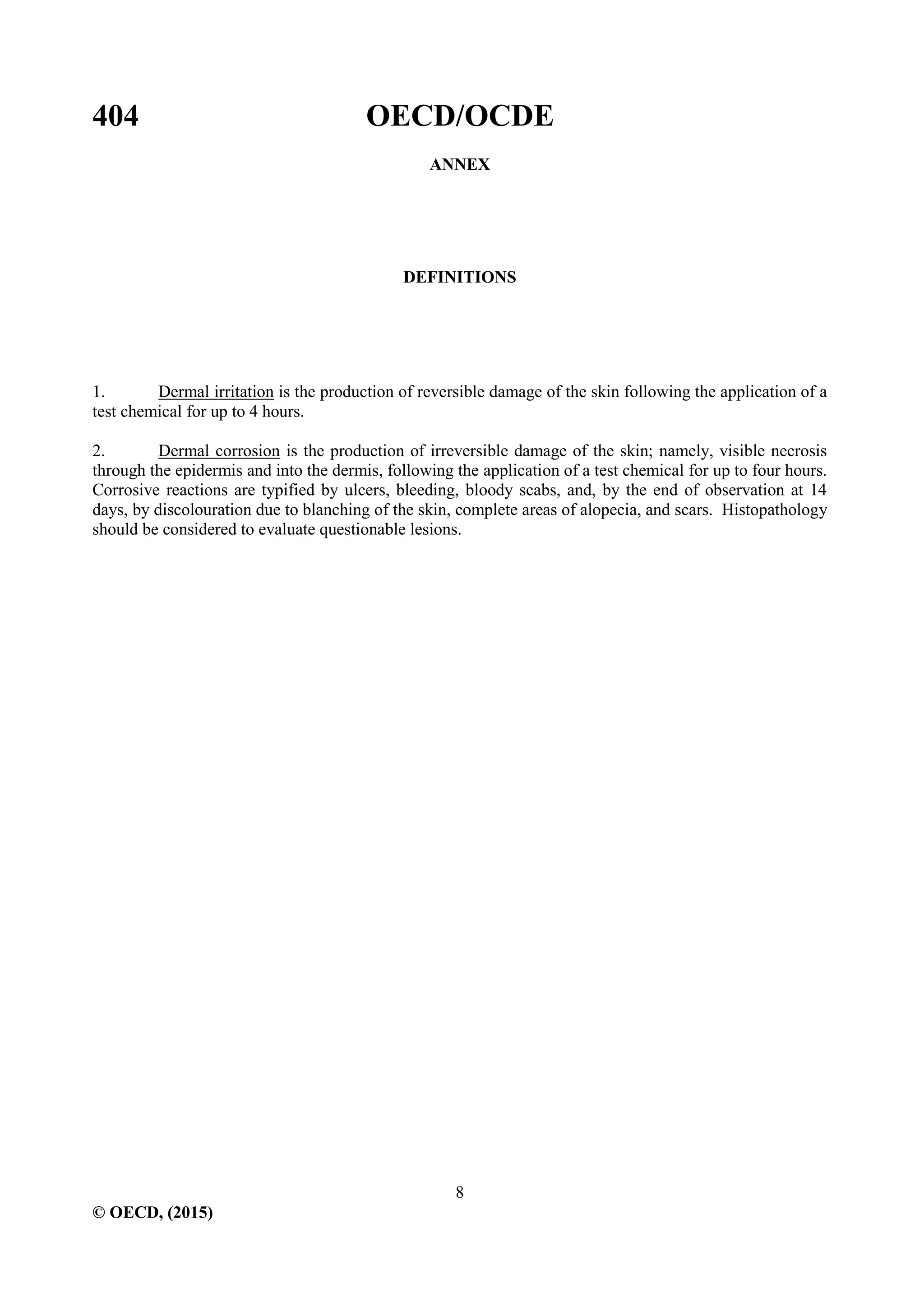 404 OECD/OCDE
8
© OECD, (2015)
ANNEX
DEFINITIONS
1. Dermal irritation is the production of reversible damage of the skin following the application of a
test chemical for up to 4 hours.
2. Dermal corrosion is the production of irreversible damage of the skin; namely, visible necrosis
through the epidermis and into the dermis, following the application of a test chemical for up to four hours.
Corrosive reactions are typified by ulcers, bleeding, bloody scabs, and, by the end of observation at 14
days, by discolouration due to blanching of the skin, complete areas of alopecia, and scars. Histopathology
should be considered to evaluate questionable lesions.
 