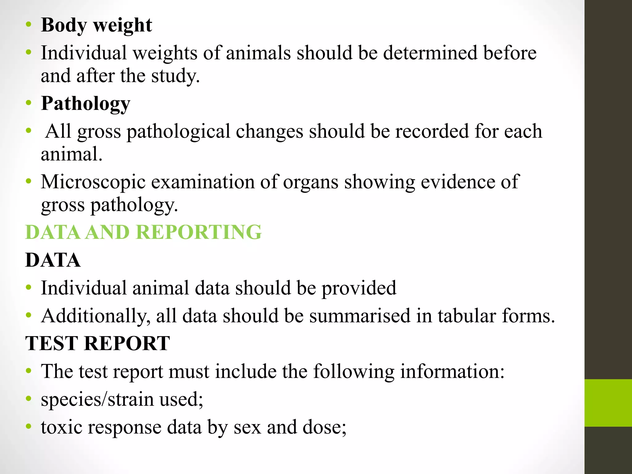 • Body weight
• Individual weights of animals should be determined before
and after the study.
• Pathology
• All gross pathological changes should be recorded for each
animal.
• Microscopic examination of organs showing evidence of
gross pathology.
DATA AND REPORTING
DATA
• Individual animal data should be provided
• Additionally, all data should be summarised in tabular forms.
TEST REPORT
• The test report must include the following information:
• species/strain used;
• toxic response data by sex and dose;
 