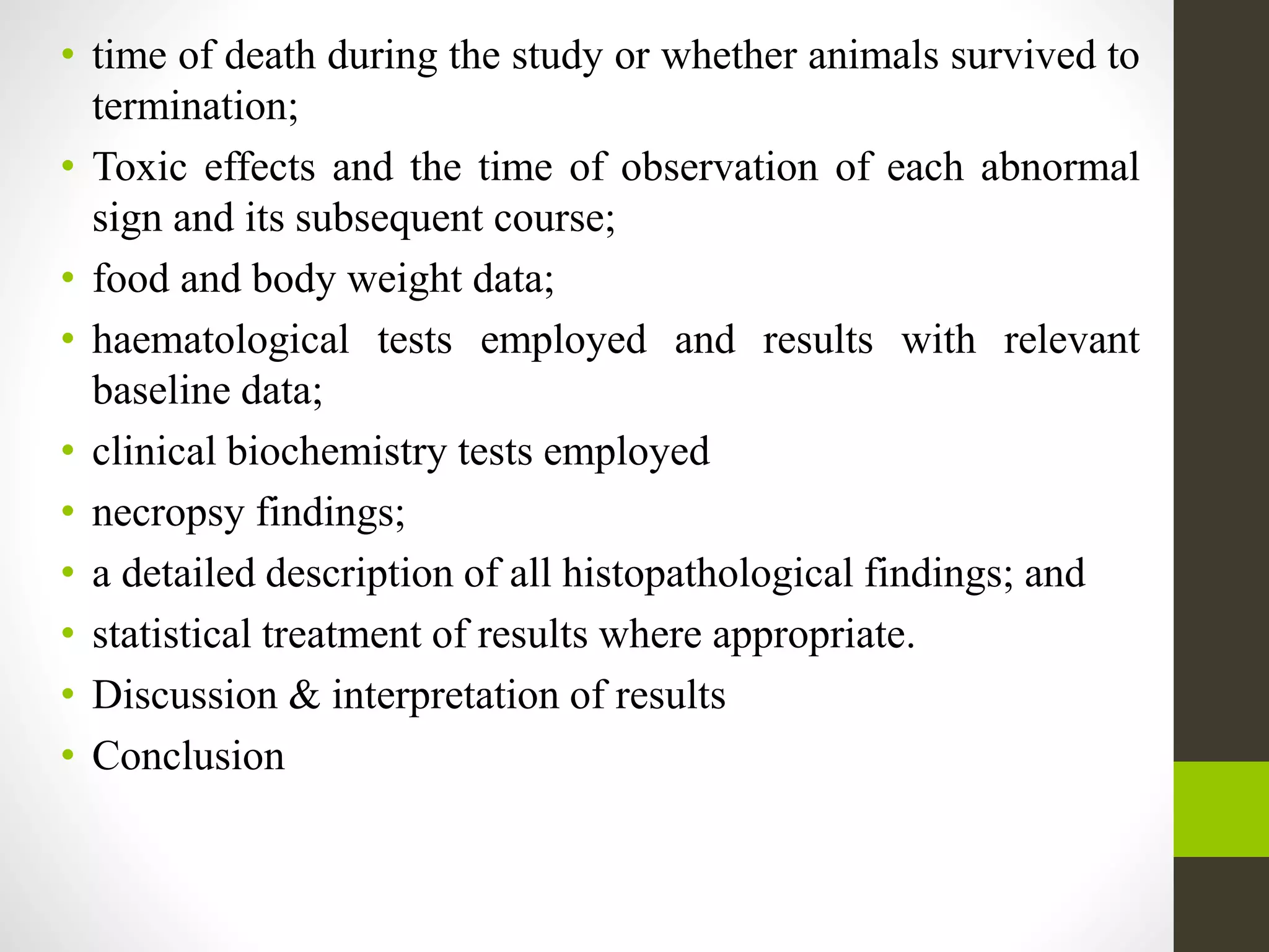 • time of death during the study or whether animals survived to
termination;
• Toxic effects and the time of observation of each abnormal
sign and its subsequent course;
• food and body weight data;
• haematological tests employed and results with relevant
baseline data;
• clinical biochemistry tests employed
• necropsy findings;
• a detailed description of all histopathological findings; and
• statistical treatment of results where appropriate.
• Discussion & interpretation of results
• Conclusion
 