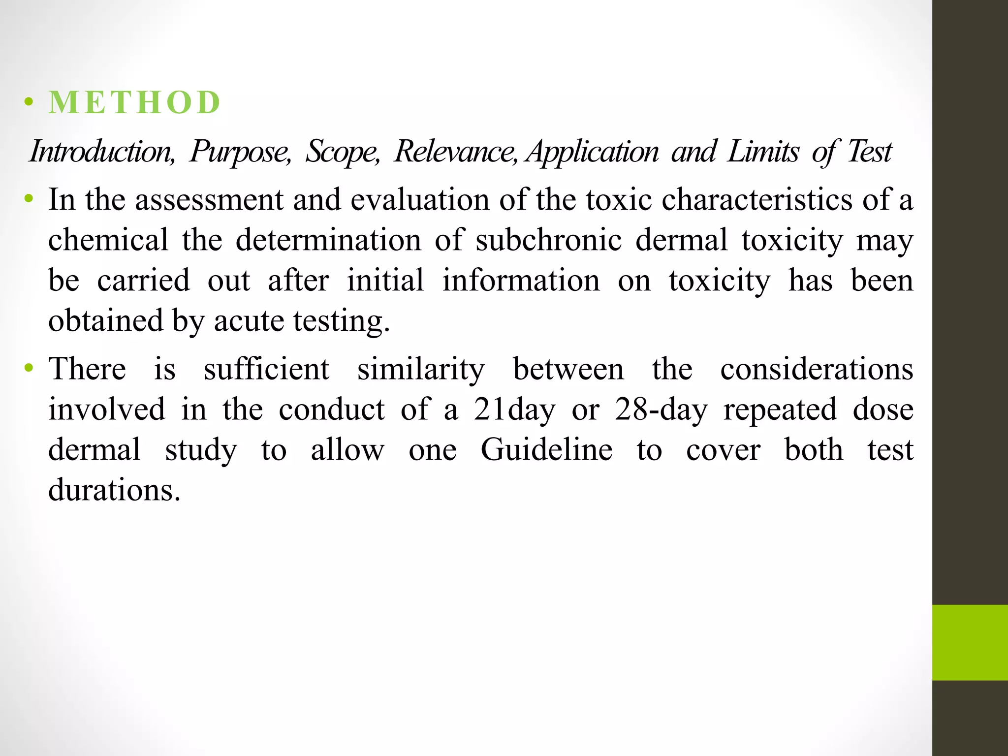 • METHOD
Introduction, Purpose, Scope, Relevance,Application and Limits of Test
• In the assessment and evaluation of the toxic characteristics of a
chemical the determination of subchronic dermal toxicity may
be carried out after initial information on toxicity has been
obtained by acute testing.
• There is sufficient similarity between the considerations
involved in the conduct of a 21day or 28-day repeated dose
dermal study to allow one Guideline to cover both test
durations.
 