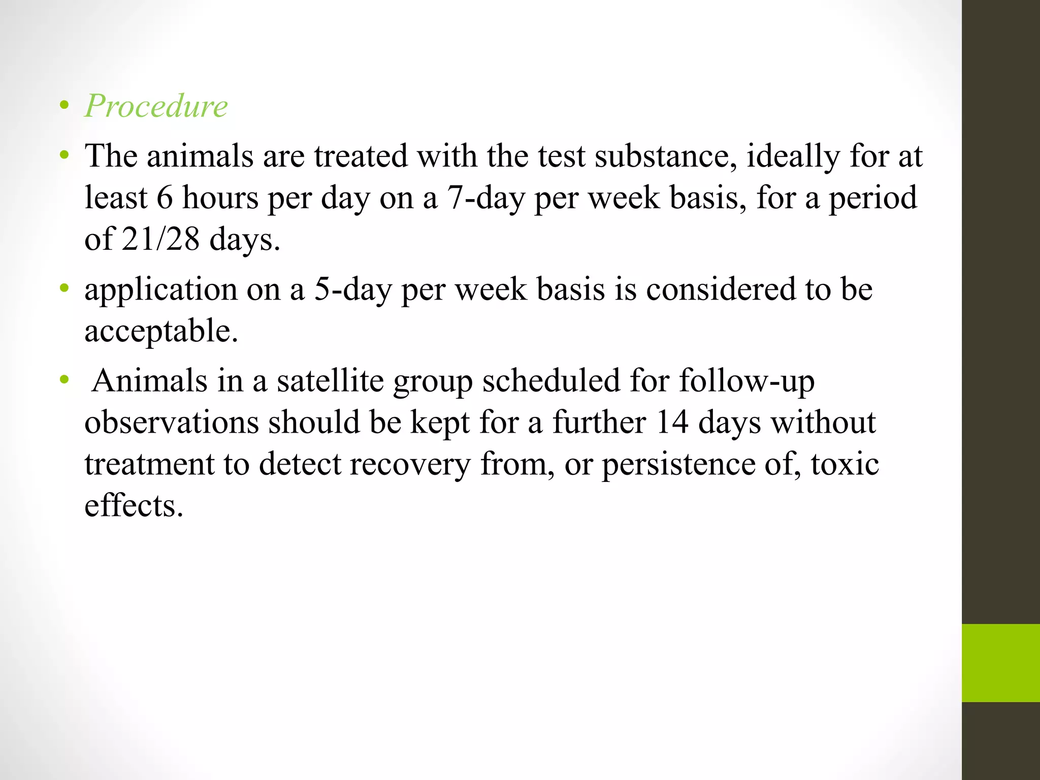 • Procedure
• The animals are treated with the test substance, ideally for at
least 6 hours per day on a 7-day per week basis, for a period
of 21/28 days.
• application on a 5-day per week basis is considered to be
acceptable.
• Animals in a satellite group scheduled for follow-up
observations should be kept for a further 14 days without
treatment to detect recovery from, or persistence of, toxic
effects.
 