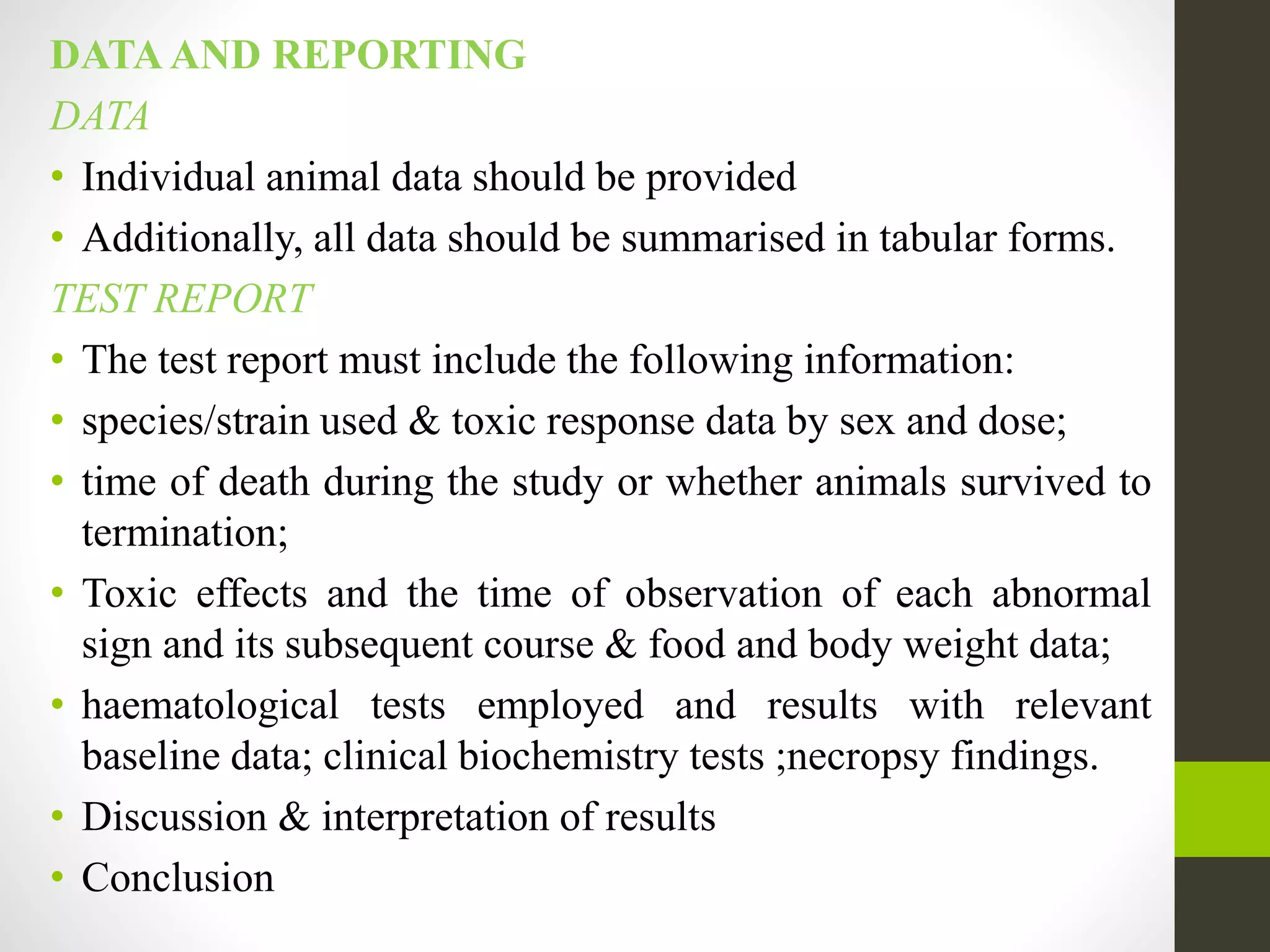 DATA AND REPORTING
DATA
• Individual animal data should be provided
• Additionally, all data should be summarised in tabular forms.
TEST REPORT
• The test report must include the following information:
• species/strain used & toxic response data by sex and dose;
• time of death during the study or whether animals survived to
termination;
• Toxic effects and the time of observation of each abnormal
sign and its subsequent course & food and body weight data;
• haematological tests employed and results with relevant
baseline data; clinical biochemistry tests ;necropsy findings.
• Discussion & interpretation of results
• Conclusion
 