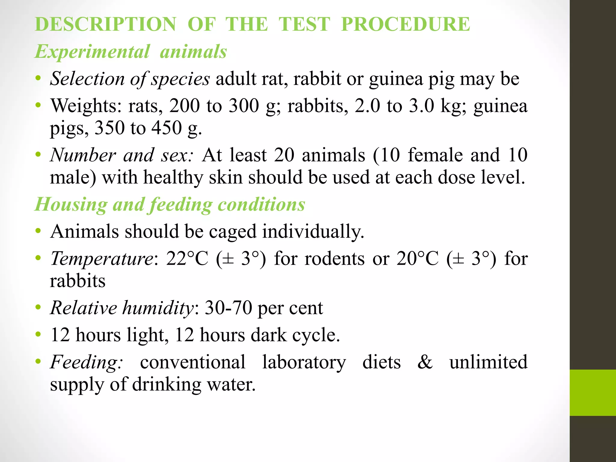 DESCRIPTION OF THE TEST PROCEDURE
Experimental animals
• Selection of species adult rat, rabbit or guinea pig may be
• Weights: rats, 200 to 300 g; rabbits, 2.0 to 3.0 kg; guinea
pigs, 350 to 450 g.
• Number and sex: At least 20 animals (10 female and 10
male) with healthy skin should be used at each dose level.
Housing and feeding conditions
• Animals should be caged individually.
• Temperature: 22°C (± 3°) for rodents or 20°C (± 3°) for
rabbits
• Relative humidity: 30-70 per cent
• 12 hours light, 12 hours dark cycle.
• Feeding: conventional laboratory diets & unlimited
supply of drinking water.
 