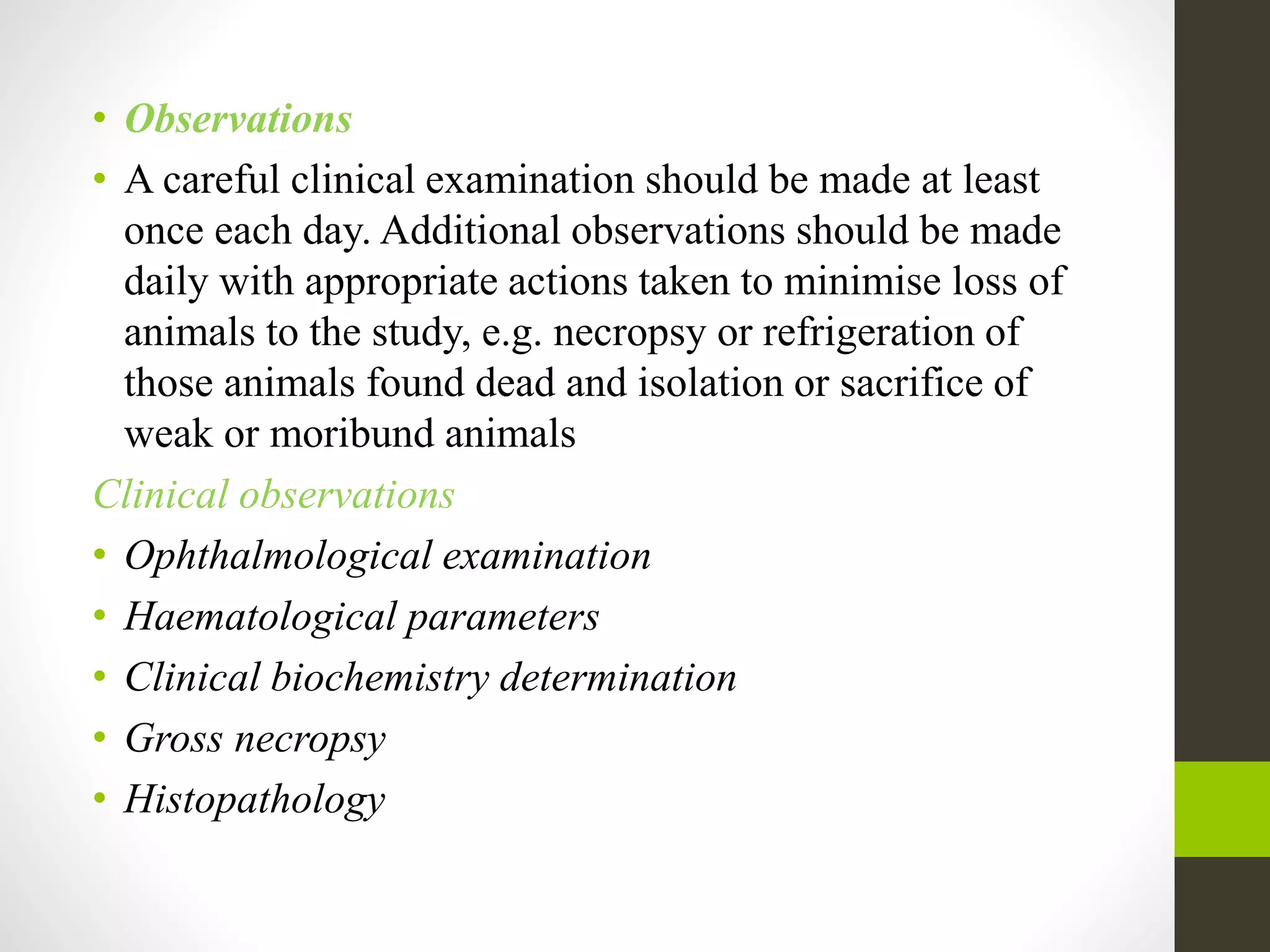 • Observations
• A careful clinical examination should be made at least
once each day. Additional observations should be made
daily with appropriate actions taken to minimise loss of
animals to the study, e.g. necropsy or refrigeration of
those animals found dead and isolation or sacrifice of
weak or moribund animals
Clinical observations
• Ophthalmological examination
• Haematological parameters
• Clinical biochemistry determination
• Gross necropsy
• Histopathology
 