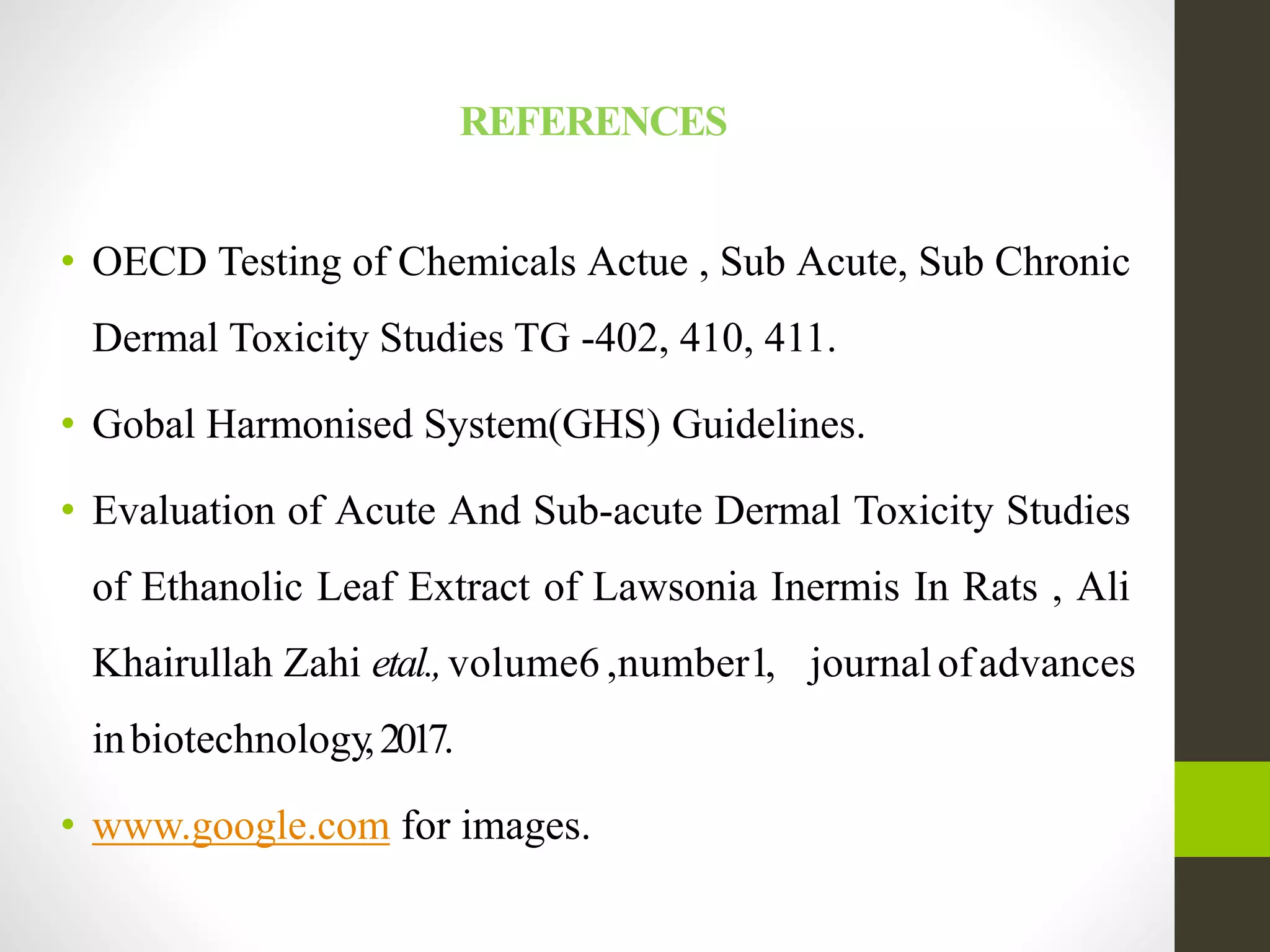 REFERENCES
• OECD Testing of Chemicals Actue , Sub Acute, Sub Chronic
Dermal Toxicity Studies TG -402, 410, 411.
• Gobal Harmonised System(GHS) Guidelines.
• Evaluation of Acute And Sub-acute Dermal Toxicity Studies
of Ethanolic Leaf Extract of Lawsonia Inermis In Rats , Ali
Khairullah Zahi etal.,volume6 ,number1, journalofadvances
inbiotechnology,2017.
• www.google.com for images.
 