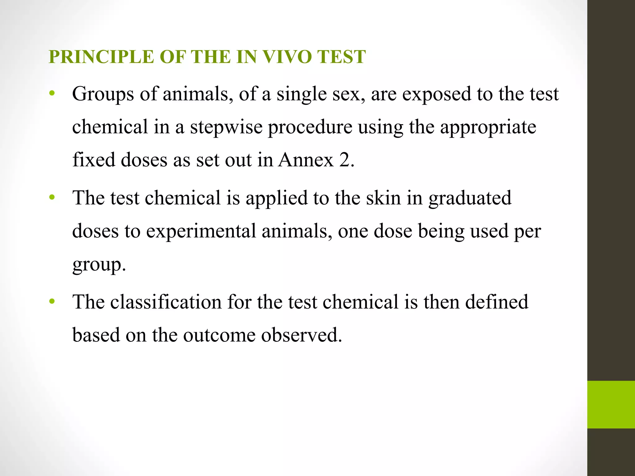PRINCIPLE OF THE IN VIVO TEST
• Groups of animals, of a single sex, are exposed to the test
chemical in a stepwise procedure using the appropriate
fixed doses as set out in Annex 2.
• The test chemical is applied to the skin in graduated
doses to experimental animals, one dose being used per
group.
• The classification for the test chemical is then defined
based on the outcome observed.
 