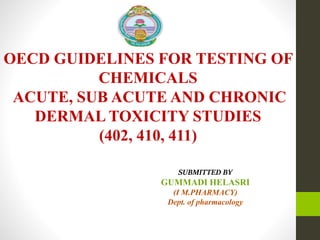 OECD GUIDELINES FOR TESTING OF
CHEMICALS
ACUTE, SUB ACUTE AND CHRONIC
DERMAL TOXICITY STUDIES
(402, 410, 411)
SUBMITTED BY
GUMMADI HELASRI
(I M.PHARMACY)
Dept. of pharmacology
 