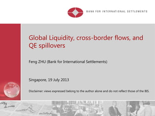Restricted
Global Liquidity, cross-border flows, and
QE spillovers
Feng ZHU (Bank for International Settlements)
Singapore, 19 July 2013
Disclaimer: views expressed belong to the author alone and do not reflect those of the BIS.
 