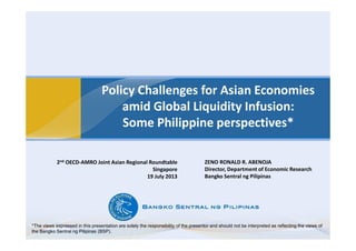 Policy Challenges for Asian Economies
amid Global Liquidity Infusion:
Some Philippine perspectives*
ZENO RONALD R. ABENOJA
Director, Department of Economic Research
Bangko Sentral ng Pilipinas
2nd OECD-AMRO Joint Asian Regional Roundtable
Singapore
19 July 2013
*The views expressed in this presentation are solely the responsibility of the presentor and should not be interpreted as reflecting the views of
the Bangko Sentral ng Pilipinas (BSP).
 