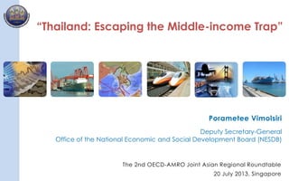 1
“Thailand: Escaping the Middle-income Trap”
Porametee Vimolsiri
Deputy Secretary-General
Office of the National Economic and Social Development Board (NESDB)
The 2nd OECD-AMRO Joint Asian Regional Roundtable
20 July 2013, Singapore
 