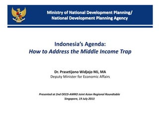Ministry of National Development Planning/
National Development Planning Agency
Indonesia’s Agenda:
How to Address the Middle Income Trap
Presented at 2nd OECD-AMRO Joint Asian Regional Roundtable
Singapore, 19 July 2013
Dr. Prasetijono Widjojo MJ, MA
Deputy Minister for Economic Affairs
 