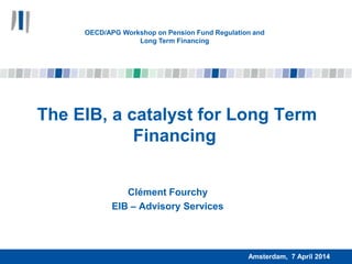 The EIB, a catalyst for Long Term
Financing
Clément Fourchy
EIB – Advisory Services
Amsterdam, 7 April 2014
OECD/APG Workshop on Pension Fund Regulation and
Long Term Financing
 
