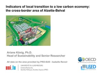 08-Jul-2013 1
Indicators of local transition to a low carbon economy:
the cross-border area of Alzette-Belval
Ariane König, Ph.D.
Head of Sustainability and Senior Researcher
All data on the area provided by PRO-SUD - Isabelle Renoir
 