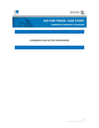   1
AID‐FOR‐TRADE CASE STORY: CARICOM 
 
 
 
 
 
. 
 
CARIBBEAN RUM SECTOR PROGRAMME 
 
 
 
AID‐FOR‐TRADE: CASE STORY
CARIBBEAN COMMUNITY (CARICOM)
 