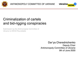 ANTIMONOPOLY COMMITTEE OF UKRAINE
Dar’ya Cherednichenko
Deputy Chair
Antimonopoly Committee of Ukraine
9th of June 2020
Сriminalization of cartels
and bid-rigging conspiracies
Submission by the Antimonopoly Committee of
Ukraine to OECD Roundtable
 