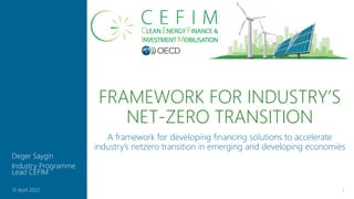 FRAMEWORK FOR INDUSTRY’S
NET-ZERO TRANSITION
1
13 April 2022
Deger Saygin
Industry Programme
Lead CEFIM
A framework for developing financing solutions to accelerate
industry’s netzero transition in emerging and developing economies
 