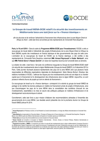 Communiqué de presse
Le Groupe de travail MENA-OCDE relatif à la sécurité des investissements en
Méditerranée lance une task force sur la « finance islamique »
afin de sécuriser et de renforcer l’attractivité du financement des infrastructures dans la zone Moyen-Orient et
Afrique du Nord – cette task force est animée par des représentants de l’Université Paris-Dauphine.
Paris, le 16 avril 2014 – Dans le cadre du Programme MENA-OCDE pour l’Investissement, l'OCDE a créé un
sous-groupe de travail dédié à l'attractivité des projets d'infrastructures de la zone Moyen-Orient et Afrique du
Nord (MENA) auprès des investisseurs en finance islamique et des gouvernements des pays de cette zone.
L’animation de ce sous-groupe de travail de l’OCDE sur la finance islamique, a été confiée à des
représentants de l'Université Paris Dauphine, notamment MM. Arnaud Raynouard1 et Kader Merbouh2, ainsi
que MM. Patrick Gerry3 et Nasser Zammit4, en raison de l’expertise reconnue de l’université dans ce domaine.
La création de cette « task force » fait suite à la conférence inaugurale du Groupe de travail MENA-OCDE relatif
à la sécurité des investissements dans la région Méditerranée (Groupe de travail ISMED5), le 9 décembre 2013 à
Paris. Cette journée réunissait plusieurs représentants des pays de la zone MENA ainsi que plusieurs hauts
responsables de différentes organisations régionales de développement. Selon Marcos Bonturi, Directeur des
relations mondiales à l’OCDE, « atténuer les risques pour les investissements privés est une étape et un chantier
capital pour le financement et le développement des infrastructures dans la région MENA. Aujourd'hui, ce sont
plusieurs milliards d'euros de projets qui sont en attente de financement ».
Ce sous-groupe de travail sur la « finance islamique » correspond à la volonté du groupe de travail ISMED de
partager et de clarifier les bonnes pratiques en matière de financement privés de projets d’infrastructures, ainsi
que d'accompagner les pays de la zone MENA dans la consolidation des conditions d'accueil de ces
investissements, essentielles à la mise en œuvre des politiques publiques en matières d’infrastructure et de
développement socio-économique et culturel.
Concrètement, cette task force a pour mission d’élaborer des recommandations adressées à l'ensemble des
gouvernements de la zone MENA. Les résultats seront présentés lors de la prochaine réunion du Groupe de
travail ISMED prévue fin 2014.
1
Arnaud Raynouard est Professeur de Droit, et Vice-Président du Conseil d’administration, en charge des Affaires Internationales de l’Université Paris-
Dauphine.
2
Kader Merbouh est responsable de l’Executive Master « Principes et Pratiques de la Finance Islamique » à l’Université Paris-Dauphine, Chargé de
Mission Zone MENA auprès des Affaires Internationales de Dauphine et Conseiller spécial pour EUROPLACE.
3
Patrick Gerry est Avocat chez Simmons&Simmons et ancien étudiant de l’Executive Master.
4
Nasser Zammit est Conseiller et Consultant en Relations Internationales – Écrivain, Docteur en Science Politique, Relations Internationales et
Diplomatie, conférencier et intervenant dans l'Executive Master.
5
Programme de soutien « ISMED»: ce programme de soutien à la sécurité des investissements dans la région méditerranéenne (Investment Security in
the Mediterranean Support Programme) a pour objectif de promouvoir l’investissement privé dans l'infrastructure des pays du sud de la Méditerranée, en
fournissant des services de conseil aux gouvernements sur la réduction des risques liés à des projets spécifiques d’infrastructure ainsi qu’en menant un
dialogue public-privé sur les améliorations à apporter au cadre légal et réglementaire, sectoriel et général, des investissements.
 