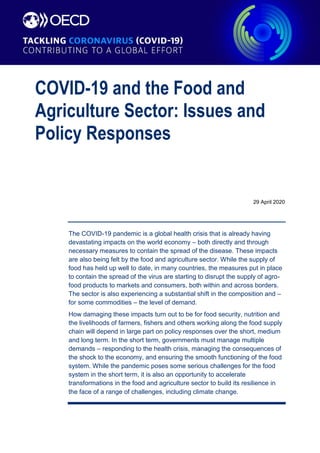 COVID-19 and the Food and
Agriculture Sector: Issues and
Policy Responses
29 April 2020
The COVID-19 pandemic is a global health crisis that is already having
devastating impacts on the world economy – both directly and through
necessary measures to contain the spread of the disease. These impacts
are also being felt by the food and agriculture sector. While the supply of
food has held up well to date, in many countries, the measures put in place
to contain the spread of the virus are starting to disrupt the supply of agro-
food products to markets and consumers, both within and across borders.
The sector is also experiencing a substantial shift in the composition and –
for some commodities – the level of demand.
How damaging these impacts turn out to be for food security, nutrition and
the livelihoods of farmers, fishers and others working along the food supply
chain will depend in large part on policy responses over the short, medium
and long term. In the short term, governments must manage multiple
demands – responding to the health crisis, managing the consequences of
the shock to the economy, and ensuring the smooth functioning of the food
system. While the pandemic poses some serious challenges for the food
system in the short term, it is also an opportunity to accelerate
transformations in the food and agriculture sector to build its resilience in
the face of a range of challenges, including climate change.
 