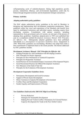 self-perpetuating cycle of underdevelopment, linking high population growth, 
poverty, malnutrition, illiteracy, and environmental degradation, could only be 
broken through integrated economic and developmental strategies and policies. 
Primary Activities 
Adopting authoritative policy guidelines 
The DAC adopts authoritative policy guidelines to be used by Members in 
designing and implementing their development cooperation programmes. These 
guidelines reflect the views and experiences of the Members and benefit from 
input by multilateral institutions and individual experts, including experts from 
developing countries. Consultations with partner countries, including 
representatives from government and civil society, are also part of the process of 
adopting these guidelines. Guidelines adopted prior to 1992 were published that 
year in a compilation entitled Development Assistance Manual: DAC Principles 
for Effective Aid. Subsequently adopted guidelines have been published 
individually in a Development Co-operation Guidelines Series, inaugurated in 
1995. While DAC guidelines are non-binding, Members who adopt them make a 
firm commitment to implement them to the extent possible. The themes addressed 
by DAC guidelines include: 
Development Assistance Manual: DAC Principles for Effective Aid 
· Guiding Principles for Aid Coordination with Developing Countries 
· DAC Principles for Project Appraisal 
· Principles for New Orientations in Technical Cooperation 
· Principles for Programme Assistance 
· Good Practices for Environmental Impact Assessment of Development Projects 
· Good Procurement Practices for Official Development Assistance 
· New Measures in the Field of Tied Aid 
· Principles for the Evaluation of Development Assistance 
Development Cooperation Guidelines Series 
· Participatory Development and Good Governance 
· Support of Private Sector Development 
· Donor Assistance to Capacity Development in Environment 
· Conflict, Peace and Development Cooperation 
· Gender Equality and Empowerment of Women 
New Guidelines Endorsed at the 2001 DAC High Level Meeting 
· Poverty Reduction 
· Strategies for Sustainable Development 
· Helping Prevent Violent Conflict: Orientations for External Partners 
· Capacity Development for Trade in the New Global Context 
Pamphlet No. 13 of the UN Guide for Minorities 3 
 