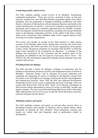 Conducting periodic critical reviews 
The DAC conducts periodic critical reviews of its Members’ development 
cooperation programmes. These peer reviews, occurring at three- to four-year 
intervals, examine how each individual Member programme applies DAC policy 
guidelines, how the programme is managed (including coordination with other 
donors), coherence of other policies with development objectives and trends in the 
volume and allocation of resources. Each review is based on investigations by the 
Secretariat and on reports by examiners appointed from two Member countries. 
Their investigations include broad consultations, including with non-governmental 
actors in development cooperation activities, in the capital of the donor country 
under review. Sometimes, those Members under review organize special events 
involving civil society organizations. 
The reviews also include an average of two field missions to major partner 
countries of the Member under review. During those missions, the review team 
has consultations with NGOs and other civil society organizations in the partner 
country visited. The process culminates in a meeting of the full DAC at which the 
major issues identified in the examination are discussed. A summary of the 
findings and conclusions of the Committee and the detailed report of the 
Secretariat are published in the Development Cooperation Review Series. The 
OECD is the only international organization dealing with development issues that 
conducts such reviews. 
Providing forums for dialogue 
The DAC provides a forum for dialogue, exchange of experiences and the 
building of international consensus on policy and management issues of interest to 
Members. Particular themes, such as strategies for poverty eradication and 
expanding and integrating all sources of funding for development, emerge from 
the Senior Level and High-Level meetings and from the annual work programme 
and medium-term priorities. Since 1998, the DAC has organized Development 
Partnership Forums on key issues in partnership and local ownership. These are 
usually held back-to-back with the DAC Senior Level Meeting. Participants in 
these Forums include representatives from civil society in both DAC member and 
partner countries. The most recent Develop Partnership Forum, held in December 
2000, addressed the role of civil society, in both the North and South, in poverty-reduction 
strategies (see box below). 
Publishing statistics and reports 
The DAC publishes statistics and reports on aid and other resource flows to 
developing countries and countries in transition, and on related matters, based 
principally on reporting by DAC Members. These authoritative statistics and 
reports are widely used and frequently cited in publications related to 
development. 
Pamphlet No. 13 of the UN Guide for Minorities 4 
 
