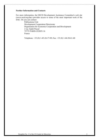 Further Information and Contacts 
For more information, the OECD Development Assistance Committee's web site 
(www.oecd.org/dac) provides access to some of the most important work of the 
DAC. Or you can contact: 
Publications Unit 
Development Cooperation Directorate 
Organisation for Economic Cooperation and Development 
2 rue André Pascal 
75775 PARIS CEDEX 16 
France 
Telephone: +33 (0) 1-45-24-17-89; Fax: +33 (0) 1-44-30-61-40 
Pamphlet No. 13 of the UN Guide for Minorities 5 
 