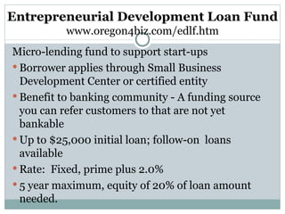 Entrepreneurial Development Loan Fund www.oregon4biz.com/edlf.htm Micro-lending fund to support start-ups Borrower applies through Small Business Development Center or certified entity Benefit to banking community - A funding source you can refer customers to that are not yet bankable Up to $25,000 initial loan; follow-on  loans available Rate:  Fixed, prime plus 2.0% 5 year maximum, equity of 20% of loan amount needed. 