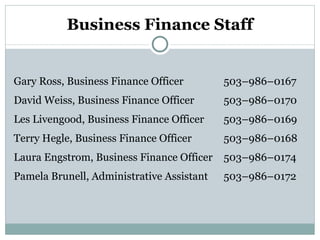 Business Finance Staff Gary Ross, Business Finance Officer 503–986–0167 David Weiss, Business Finance Officer 503–986–0170 Les Livengood, Business Finance Officer 503–986–0169 Terry Hegle, Business Finance Officer 503–986–0168 Laura Engstrom, Business Finance Officer 503–986–0174 Pamela Brunell, Administrative Assistant 503–986–0172 