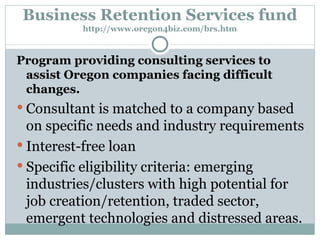 Business Retention Services fund http://www.oregon4biz.com/brs.htm Program providing consulting services to assist Oregon companies facing difficult changes. Consultant is matched to a company based on specific needs and industry requirements Interest-free loan Specific eligibility criteria: emerging industries/clusters with high potential for job creation/retention, traded sector, emergent technologies and distressed areas. 