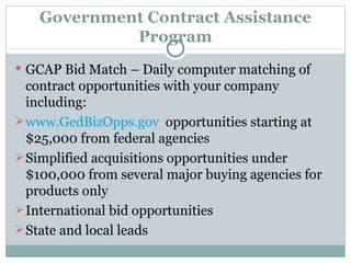 Government Contract Assistance Program GCAP Bid Match – Daily computer matching of contract opportunities with your company including: www.GedBizOpps.gov   opportunities starting at $25,000 from federal agencies Simplified acquisitions opportunities under $100,000 from several major buying agencies for products only International bid opportunities State and local leads 