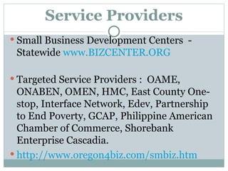 Service Providers Small Business Development Centers  - Statewide  www.BIZCENTER.ORG Targeted Service Providers :  OAME, ONABEN, OMEN, HMC, East County One-stop, Interface Network, Edev, Partnership to End Poverty, GCAP, Philippine American Chamber of Commerce, Shorebank Enterprise Cascadia. http://www.oregon4biz.com/smbiz.htm 