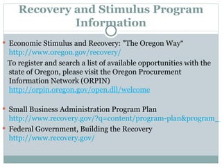 Recovery and Stimulus Program Information Economic Stimulus and Recovery: "The Oregon Way“  http://www.oregon.gov/recovery/ To register and search a list of available opportunities with the state of Oregon, please visit the Oregon Procurement Information Network (ORPIN)  http://orpin.oregon.gov/open.dll/welcome Small Business Administration Program Plan  http://www.recovery.gov/?q=content/program-plan&program_id=5437 Federal Government, Building the Recovery  http://www.recovery.gov/ 