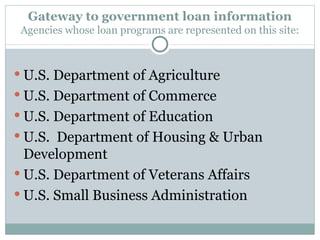 Gateway to government loan information Agencies whose loan programs are represented on this site: U.S. Department of Agriculture U.S. Department of Commerce U.S. Department of Education U.S.  Department of Housing & Urban Development U.S. Department of Veterans Affairs U.S. Small Business Administration 
